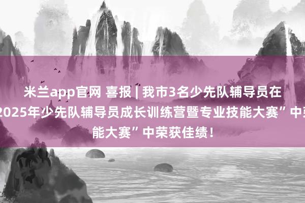 米兰app官网 喜报 | 我市3名少先队辅导员在“成都市2025年少先队辅导员成长训练营暨专业技能大赛”中荣获佳绩！