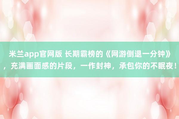 米兰app官网版 长期霸榜的《网游倒退一分钟》，充满画面感的片段，一作封神，承包你的不眠夜！