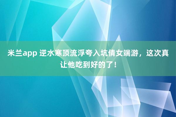 米兰app 逆水寒顶流浮夸入坑倩女端游，这次真让他吃到好的了！