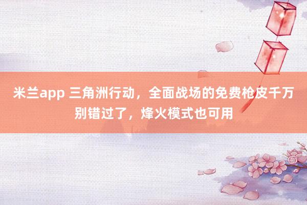 米兰app 三角洲行动,全面战场的免费枪皮千万别错过了,烽火模式也可用