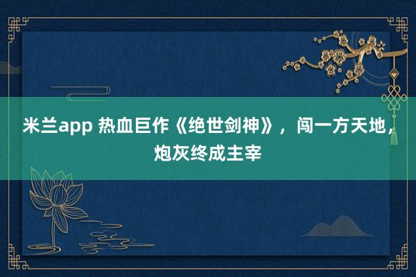 米兰app 热血巨作《绝世剑神》，闯一方天地，炮灰终成主宰