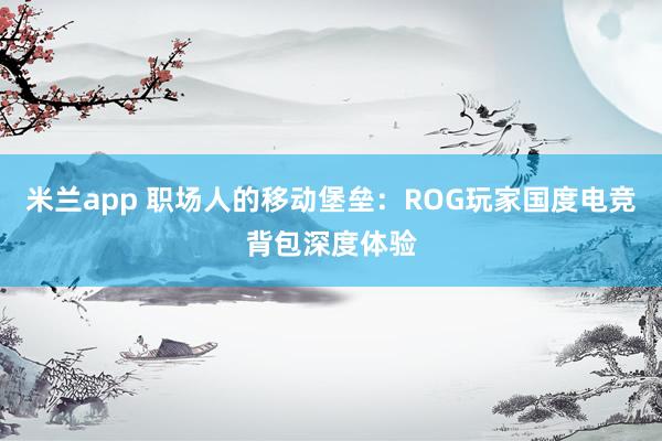 米兰app 职场人的移动堡垒:ROG玩家国度电竞背包深度体验