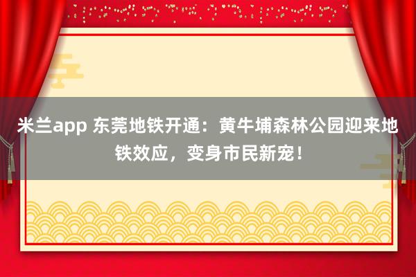 米兰app 东莞地铁开通:黄牛埔森林公园迎来地铁效应,变身市民新宠!