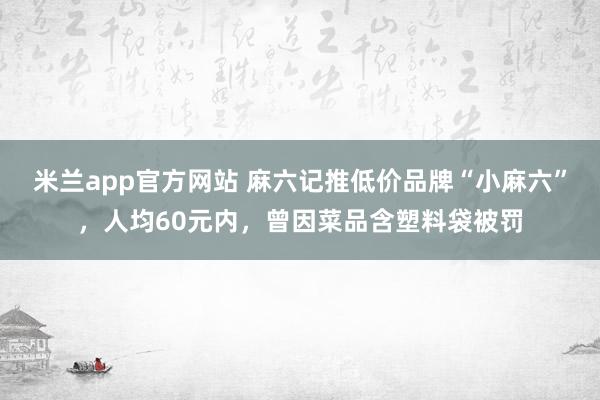 米兰app官方网站 麻六记推低价品牌“小麻六”，人均60元内，曾因菜品含塑料袋被罚