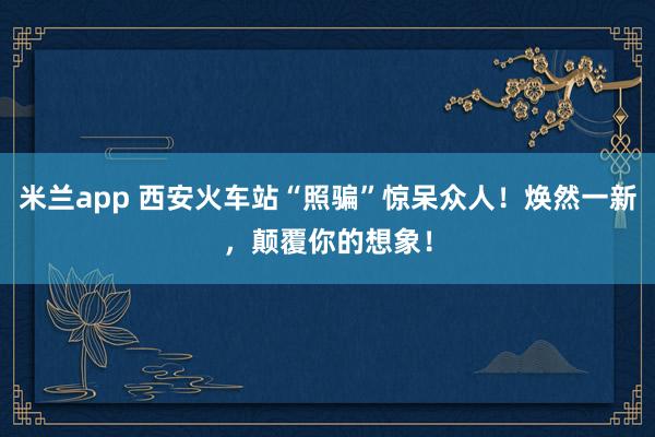米兰app 西安火车站“照骗”惊呆众人！焕然一新，颠覆你的想象！
