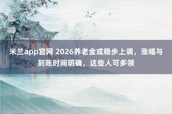 米兰app官网 2026养老金或稳步上调，涨幅与到账时间明确，这些人可多领