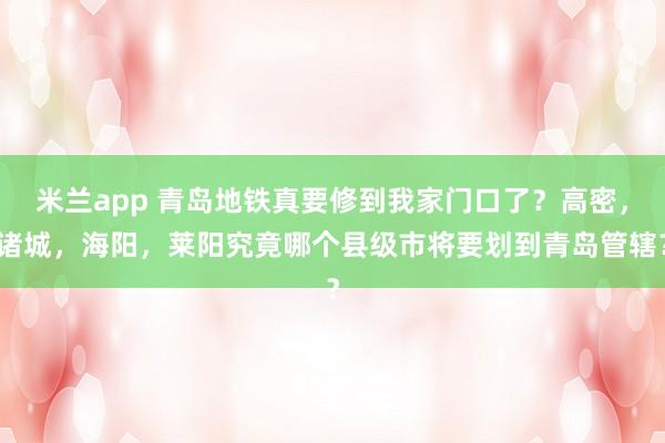 米兰app 青岛地铁真要修到我家门口了?高密,诸城,海阳,莱阳究竟哪个县级市将要划到青岛管辖?