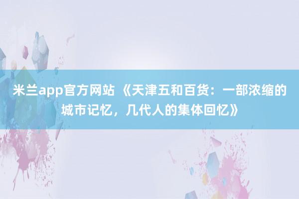 米兰app官方网站 《天津五和百货：一部浓缩的城市记忆，几代人的集体回忆》