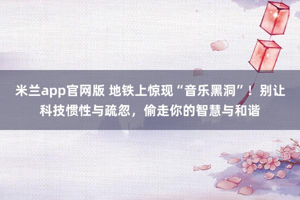 米兰app官网版 地铁上惊现“音乐黑洞”!别让科技惯性与疏忽,偷走你的智慧与和谐