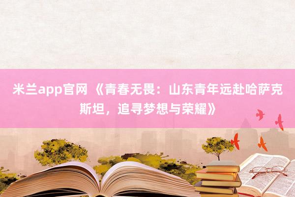 米兰app官网 《青春无畏：山东青年远赴哈萨克斯坦，追寻梦想与荣耀》