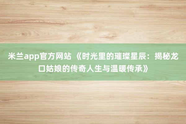 米兰app官方网站 《时光里的璀璨星辰：揭秘龙口姑娘的传奇人生与温暖传承》