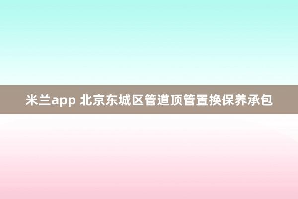 米兰app 北京东城区管道顶管置换保养承包