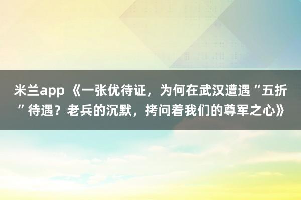米兰app 《一张优待证,为何在武汉遭遇“五折”待遇?老兵的沉默,拷问着我们的尊军之心》
