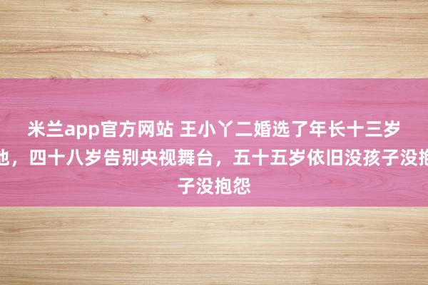 米兰app官方网站 王小丫二婚选了年长十三岁的他,四十八岁告别央视舞台,五十五岁依旧没孩子没抱怨