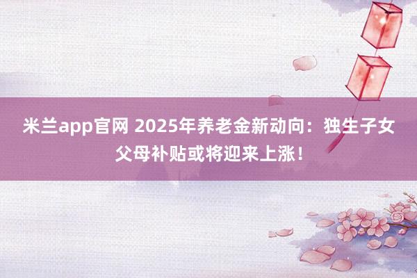 米兰app官网 2025年养老金新动向：独生子女父母补贴或将迎来上涨！