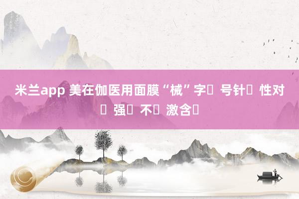 米兰app 美在伽医用面膜“械”字‮号针‮性对‬强️不‮激含‬