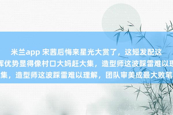 米兰app 宋茜后悔来星光大赏了，这短发配这身土气造型，完全没发挥优势显得像村口大妈赶大集，造型师这波踩雷难以理解，团队审美成最大败笔