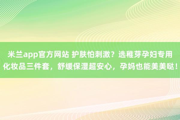 米兰app官方网站 护肤怕刺激?选稚芽孕妇专用化妆品三件套,舒缓保湿超安心,孕妈也能美美哒!