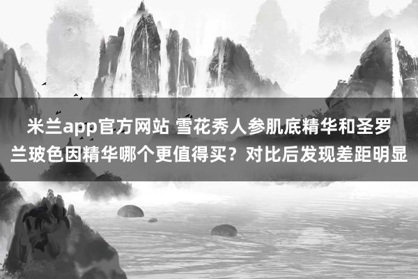 米兰app官方网站 雪花秀人参肌底精华和圣罗兰玻色因精华哪个更值得买？对比后发现差距明显