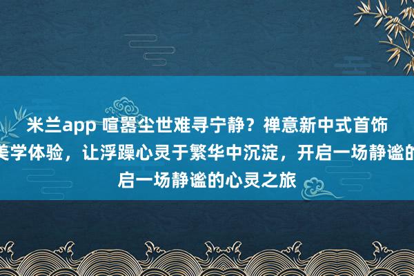 米兰app 喧嚣尘世难寻宁静？禅意新中式首饰带来东方美学体验，让浮躁心灵于繁华中沉淀，开启一场静谧的心灵之旅