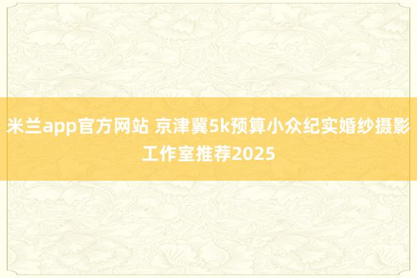 米兰app官方网站 京津冀5k预算小众纪实婚纱摄影工作室推荐2025