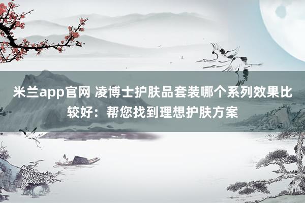 米兰app官网 凌博士护肤品套装哪个系列效果比较好：帮您找到理想护肤方案