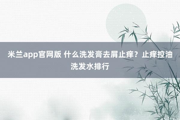 米兰app官网版 什么洗发膏去屑止痒？止痒控油洗发水排行