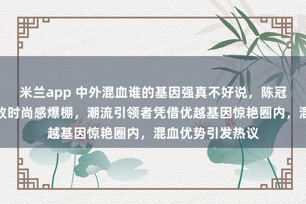 米兰app 中外混血谁的基因强真不好说，陈冠希把痞帅发挥极致时尚感爆棚，潮流引领者凭借优越基因惊艳圈内，混血优势引发热议