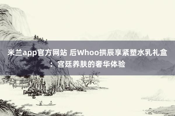 米兰app官方网站 后Whoo拱辰享紧塑水乳礼盒:宫廷养肤的奢华体验