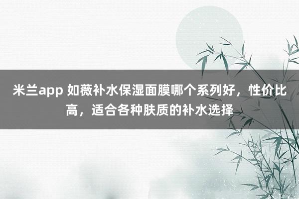 米兰app 如薇补水保湿面膜哪个系列好,性价比高,适合各种肤质的补水选择
