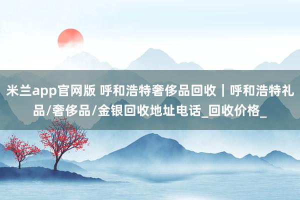 米兰app官网版 呼和浩特奢侈品回收|呼和浩特礼品/奢侈品/金银回收地址电话_回收价格_