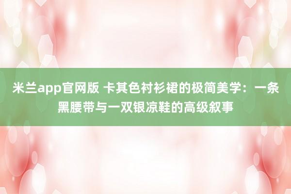 米兰app官网版 卡其色衬衫裙的极简美学:一条黑腰带与一双银凉鞋的高级叙事