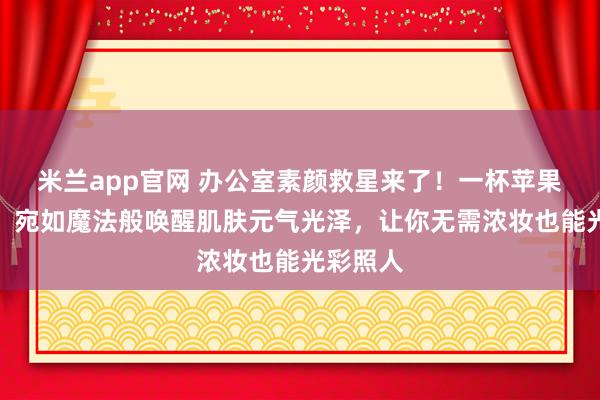 米兰app官网 办公室素颜救星来了！一杯苹果黄芪水，宛如魔法般唤醒肌肤元气光泽，让你无需浓妆也能光彩照人