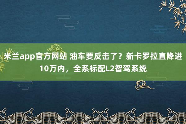 米兰app官方网站 油车要反击了？新卡罗拉直降进10万内，<a href=