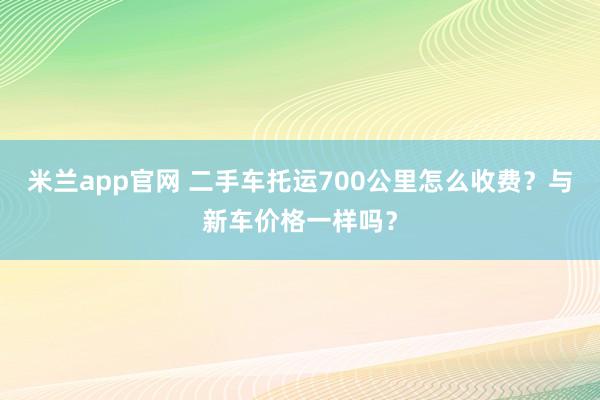 米兰app官网 二手车托运700公里怎么收费?与新车价格一样吗?