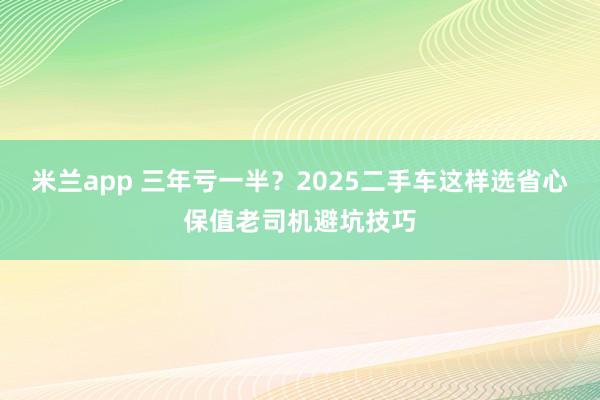米兰app 三年亏一半？2025二手车这样选省心保值老司机避坑技巧