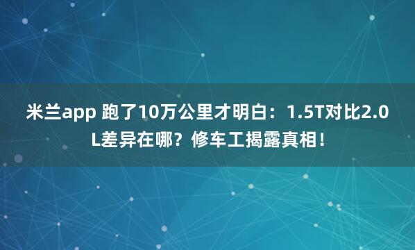 米兰app 跑了10万公里才明白：1.5T对比2.0L差异在哪？修车工揭露真相！