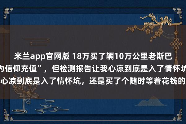 米兰app官网版 18万买了辆10万公里老斯巴鲁,车贩子拍胸脯说是“为信仰充值”,但检测报告让我心凉到底是入了情怀坑,还是买了个随时等着花钱的大坑