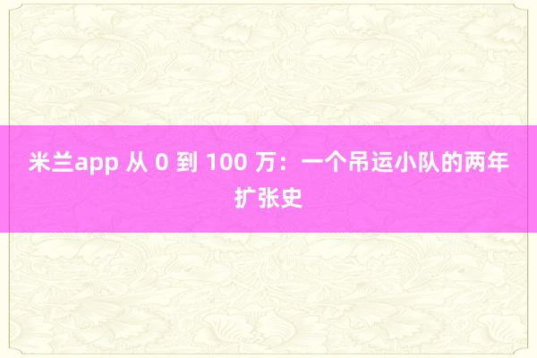 米兰app 从 0 到 100 万:一个吊运小队的两年扩张史