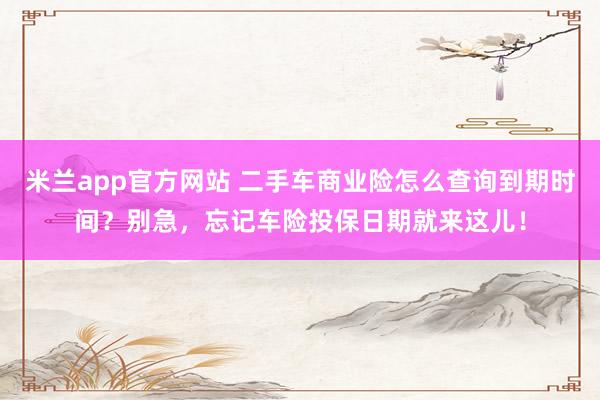 米兰app官方网站 二手车商业险怎么查询到期时间？别急，忘记车险投保日期就来这儿！