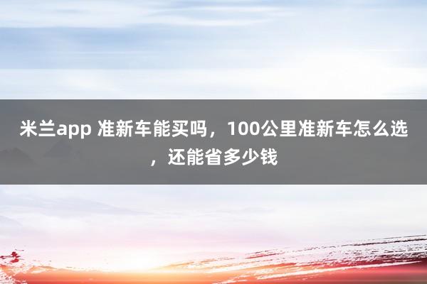 米兰app 准新车能买吗,100公里准新车怎么选,还能省多少钱