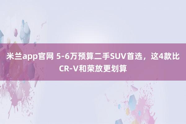 米兰app官网 5-6万预算二手SUV首选,这4款比CR-V和荣放更划算