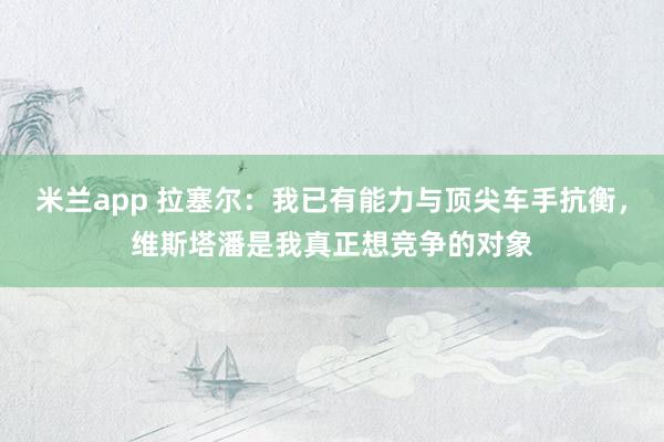 米兰app 拉塞尔:我已有能力与顶尖车手抗衡,维斯塔潘是我真正想竞争的对象