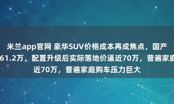 米兰app官网 豪华SUV价格成本再成焦点，国产宝马X5起售价61.2万，配置升级后实际落地价逼近70万，普遍家庭购车压力巨大