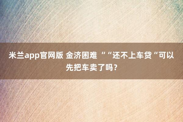 米兰app官网版 金济困难 ““还不上车贷“可以先把车卖了吗?