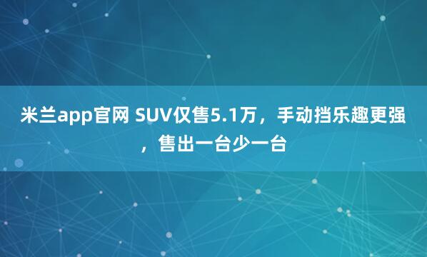 米兰app官网 SUV仅售5.1万,手动挡乐趣更强,售出一台少一台