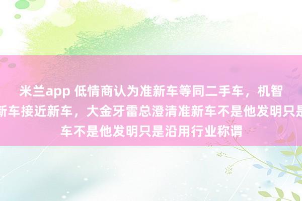 米兰app 低情商认为准新车等同二手车，机智高情商则称准新车接近新车，大金牙雷总澄清准新车不是他发明只是沿用行业称谓