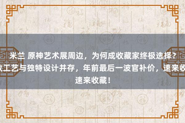米兰 原神艺术展周边，为何成收藏家终极选择？精致工艺与独特设计并存，年前最后一波官补价，速来收藏！
