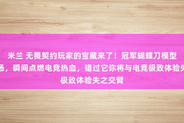 米兰 无畏契约玩家的宝藏来了!冠军蝴蝶刀模型震撼登场,瞬间点燃电竞热血,错过它你将与电竞极致体验失之交臂