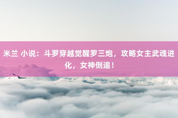 米兰 小说：斗罗穿越觉醒罗三炮，攻略女主武魂进化，女神倒追！